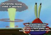 Dynamite being used in warfare Alfred Nobel, who just wanted to provide a safer alternative to black powder and help people make some cool tunnels