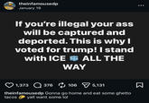 theinfamousedp January 19 If you're illegal your ass will be captured and deported. This is why I voted for trump! I stand with ICE ALL THE WAY 1,373 376 106 5,131 theinfamousedp Gonna go home and eat some ghetto yall want some lol tacos Σ ...