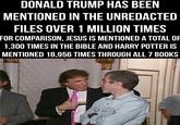 DONALD TRUMP HAS BEEN MENTIONED IN THE UNREDACTED FILES OVER 1 MILLION TIMES FOR COMPARISON, JESUS IS MENTIONED A TOTAL OF 1,300 TIMES IN THE BIBLE AND HARRY POTTER IS MENTIONED 18.956 TIMES THROUGH ALL 7 BOOKS