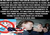 IN THE UNITED STATES YOU CAN BE ACCUSED BY OVER 30+ WOMEN OF SA, HANG OUT WITH EPSTEIN FOR 15 YEARS, BE LISTED ONE MILLION TIMES IN THE FILES WHERE ELITES ARE ALLEGED TO HAVE R---- THEN EATEN THE ENTRAILS OF BABIES, GIVE BILLIONS TO FOREIGN GOVERNMENTS TO CARRY OUT GENOCIDE, YET MILLIONS OF AMERICANS WILL FIND THAT MORE ACCEPTABLE THAN A TRANS PERSON TRYING TO LIVE THEIR THEIR LIFE IN PEACE. AMERICA IS A SICK JOKE.