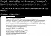 Epstein studied herpes because it's nature's perfect parasite: Sneaks in, disables defenses, mimics the host, stays untouchable forever. The potential implications are permanent, by design. Beyond disturbing. To Martin Nowak From: Sent: Jeffrey Epstein Thur 9/24/2009 12:22:04 PM I think -An example of deception and bio-cryptograhy woud be the herpes virus. Herpesviruses have acquired a variety of different mechanisms to protect itself from the damaging effects of host immunity. Frequently, these viruses subvert normal immune regulatory functions utilized by the host. This is a typical predator prey. The focus should be herpesvirus genes encoding known or potential immunomodulatory proteins. include inhibition of complement and antibody function, herpesvirus-encoded homologues of cytokines and chemokine receptors, and potential disruption of cellular recognition of virally infected targets. The information contained in this communication is confidential, may be attorney-client privileged, may constitute inside information, and is intended only for the use of the addressee. It is the property of Jeffrey Epstein Unauthorized use, disclosure or copying of this communication or any part thereof is strictly prohibited and may be unlawful. If you have received this communication in error, please notify us immediately by return e-mail or by e-mail to jeevacation@gmail.com, and destroy this communication and all copies thereof, including all attachments.