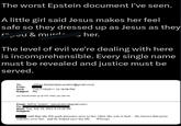 The worst Epstein document I've seen. A little girl said Jesus makes her feel safe so they dressed up as Jesus as they r^;-cu & murd ‚ her. Ꮧ The level of evil we're dealing with here is incomprehensible. Every single name must be revealed and justice must be served. To: From: Jeffrey Epstein[jeevacation@gmail.com] Sent: Tue 7/19/2011 10:18:09 PM Subject: Re: you should dress up as him when you see her From: Jeffrey Epstein <jeevacation@gmail.com> To: Sent: Tue, July 19, 2011 6:13:20 PM Subject: said that she felt gods presence next to her when she was in bed.. she knows that jesus watches over her, and he helped save her life. Whoops
