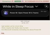 Anonymous (ID: F72mjyH4 02/14/26(Sat)04:05:25 No.24006647 While in Sleep Focus ✓ Power BI: Open Power BI in Teams ☑ 8m ago IMG_2160.jpg 48 KB JPG >get woken up by a loud ding >think maybe she finally saw my text >it's Microsoft randomly reminding me about Power BI FML