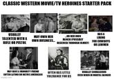 CLASSIC WESTERN MOVIE/TV HEROINES STARTER PACK USUALLY TALENTED WITH A RIFLE OR PISTOL HAS A MAY OWN HER OWN BUSINESS... ...OR HER OWN RANCH [POSSIBLY LIKING FOR COWBOYS RECEIVED THROUGH FAMILY) OR LAW MEN MAY HAVE A MINORITY FRIEND [OFTEN LATINO OR NATIVE AMERICAN) imgflip.com OFTEN HAS LITTLE TOLERANCE FOR BS USUALLY COURAGEOUS EVEN WHEN IN MORTAL DANGER