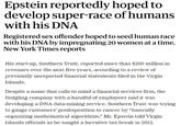 Epstein reportedly hoped to develop super-race of humans with his DNA Registered sex offender hoped to seed human race with his DNA by impregnating 20 women at a time, New York Times reports His start-up, Southern Trust, reported more than $200 million in revenues over the next five years, according to a review of previously unreported financial statements filed in the Virgin Islands. Despite a name that calls to mind a financial services firm, the fledgling company with a handful of employees said it was developing a DNA data-mining service. Southern Trust was trying to gauge customers' predisposition to cancer by "basically organizing mathematical algorithms," Mr. Epstein told Virgin Islands officials as he sought a lucrative tax break in 2012.