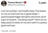 Thomas Massie @RepThomas Massie GOP X.com I am not suicidal. I eat healthy food. The brakes on my car and truck are in good shape. I practice good trigger discipline and never point a gun at anyone, including myself. There are no deep pools of water on my farm and I'm a pretty good swimmer. 11:53 AM 2/13/26