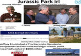 Jurassic Park irl has a team of cracked scientists charming billionaire ARVAR Gmax Igmax1@ellmax.com] 4/2/2011 7:09:39 PM jeevacation@gmail.com om: nt: ibject: Re: portance: High IT failure Click to read the emails. om: Jeffrey Epstein Jeevacation@gmail.com> Gmax nt: Sat Apr 02 14:25:45 2011 abject: vant you to realize that that dog that hasn't barked is trump VICTIM spent hours at my house with him,, he has never once been entioned. police chief. etc. im 75 % there private island sketchy DNA-related startup Jeffrey Epstein had a 'Frankenstein'-like plan to analyze human DNA in the US Virgin Islands, and it reportedly pulled in $200 million password L----- EXPRESS sparing no expense O