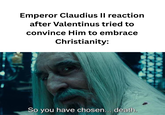 Emperor Claudius II reaction after Valentinus tried to convince Him to embrace Christianity: So you have chosen... death.