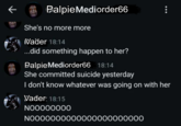 Palpie Mediorder66 She's no more more Vader 18:14 ...did something happen to her? Palpie Mediorder66 18:14 She committed suicide yesterday I don't know whatever was going on with her Vader: 18:15 NOOOOOOOO N0000000000000000000000