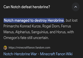 Can Notch defeat herobrine? Notch managed to destroy Herobrine, but lost Primarchs Konrad Kurze, Rogal Dorn, Ferrus Manus, Alpharius, Sanguinius, and Horus, with Omegon's fate still uncertain. https://minecraftfanon.fandom.com Notch-Herobrine War - Minecraft Fanon Wiki