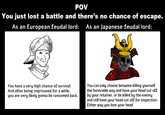 POV You just lost a battle and there's no chance of escape. As an European feudal lord: As an Japanese feudal lord: 000 You have a very high chance of survival. And after being imprisoned for a while, you are very likely gonna be ransomed back. You can only choose between killing yourself the honorable way and have your head cut off by your retainer, or be killed by the enemy and still have your head cut off for inspection. Either way you lose your head.