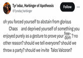 Tyr'odaz, Harbinger of Apotheosis @Tyrodaz_harbinger Follow oh you forced yourself to abstain from glorious Chaos and deprived yourself of something you free- enjoyed purely as a gesture to prove your dom? no other reason? should we tell everyone? should we throw a party? should we invite Talos Valcoran?
