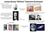 Loosey-Goosey "Nihilistic" Statement Starterpack undertones of complacency "Make your own meaning!" "I chose my meaning to be..." (lists off insular hobbies) SEVERE undertones of complacency "Meat bags", "skin sacks”, some other whacky decontextualization of humans May not realize that Nietzsche didn't espouse nihilism, but proposes a love for the world that includes a desire to change it and take risks. (Yes, there are some possible eugenicist undertones in his work. Yes, he is commonly appropriated by fascists. A figure's ideas are never wholly good or bad.) Nihilism Stereotype Nothing in life matters.. These images Reality Banging Nie matters Is probably thinking of existentialism, and a far more French version at that see funny mustache? "Big blue marble” or “floating rock in space" (which one depends on age, usually) Did I mention undertones of complacency? You are Here 1997 Jerry Lodriguss