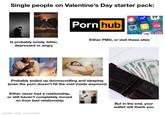 Single people on Valentine's Day starter pack: H Is probably lonely, bitter, depressed or angry P--- hub Tinder Match Hinge okc Zoosk Bumble OkCupid Either PMO, or visit these sites Probably ended up doomscrolling and sleeping (even the p--- doesn't fill the void inside anymore) Either never had a relationship, or still haven't completely moved on from bad relationship made with mematic 20 TWENT 20 TWENTY DOLLAR But in the end, your wallet will thank you