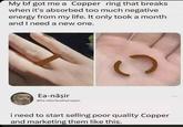 My bf got me a Copper ring that breaks when it's absorbed too much negative energy from my life. It only took a month and I need a new one. Ea-nāşir @Ea-naşirQualityCopper C i need to start selling poor quality Copper and marketing them like this.