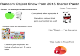 Random Object Show from 2015 Starter Pack! Stolen or average drawn characters Cancelled after episode 4 Random reboot that gets cancelled as well Always. These. Assets. ·D² Swearing, Gore, and stereotypes = funny Has "Object_ _" as the name OBJECT TERROR Creator gets exposed for being a bad person 5 years later Was made in PowerPoint P