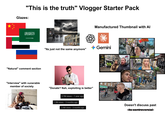 "This is the truth" Vlogger Starter Pack Glazes: "Natural" comment section Manufactured Thumbnail with Al USA VS. CHINA Gemini "Its just not the same anymore" edia LIED! 27:35 M "Interview" with vunerable member of society "Donate? Nah, exploiting is better" 3.7M views • 1 year ago = 1.3M views • 3 months ago 2.4M views • 3 months ago ا الفللاما 36:26 16:51 Doesn't discuss past its controversial 23.55
