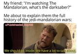 My friend: "I'm watching The Mandalorian, what's the darksaber?" Me about to explain them the full history of the jedi-mandalorian wars: w/Puzzleheaded Step468 We should go inside. We have a lot to talk about
