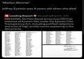 "Marilyn Monroe" Jeffrey Epstein was 9 years old when she died R Leading Report @LeadingReport • 14h BREAKING: AG Pam Bondi announces DOJ has released all Epstein files under the Epstein Files Transparency Act, including justified redactions and a list of high-profile names appearing in the documents. Acosta, Alexander Allred, Gloria Assange, Julian Babino, Vincent Bannon, Steve Becerra, Xavier Beyonce Biden, Hunter Birger, Laura Black, Leon Blinken, Antony Bondi, Pam Book, Lauren Boyd, Stephen E. Brennan, John Buckley, Sean Bush, George W. Calk, Stephen Carper, Tom Cher Clinton, Bill Clooney, George Colleran, Brian Comey, Maureen Cosby, Bill Dershowitz, Alan Diller, Barry Dupont, Kathleen Eisenberg, John Emmanuel, Rahm Feinberg, Stephen Flynn, Michael Friedland, Edward Gates, Bill Giuliani, Rudy Haley, Nikki Hatch, Orin Higgins, Tony Holder, Eric Hosenball, Mark Huckabee, Sarah Iveagh, Clare Jarecki, Henry Adelson, Miriam Andrew Mountbatten-Windsor Audrey, Strauss Baldwin, Alec Barak, Ehud Belohlavek, Lanna Bezos, Jeff Biden, Jill Bistricer, David Blair, Tony Boies, David Bongino, Dan Booker, Cory Bradshaw, Ric Brockman, John Bull, Gerald Bush, Jeb Capone, Russell Castro, Fidel Chomsky, Noam Clinton, Chelsea Cobain, Kurt Collins, Linda Conway, George Daza, Omar Desantis, Ron Donahue, Phil Economou, George Elizabeth II Epstein, Jeffrey Ferguson, Sarah Foley, Mark Frost, Phillip Gates, Melinda Goldman, Dan Harris, Kamala Hawk, Rony Ho, Stanley Horowitz, Andreesen Hoyer, Steny Hutner, Florence Jackson, Michael Jay Z Allen, Woody Arthur Edward Rory Guinness Avakian, Stephanie Band, Doug Barr, William Berman, Geoffrey Biden, Ashley Biden, Joe Bistricer, Marc Blanche, Todd Bolton, John Bono Bowdich, David Branson, Richard Brunel, Jean Luc Bush Jr., George Byrne, Patrick Carlson, Tucker Cheney, D--- Clayton, Jay Clinton, Hillary Cohen, Michael Comey, James Copperfield, David De Niro, Robert Diana, Princess of Wales Donaleski, Rebekah Egauger, Michael Ellison, Keith Erben, Germann Filip, Mark Fortelni, Marius Garland, Merrick Geithner, Timothy Graham, Lindsey Harrish, Joshua Heiss, Howard Hoffman, Reid Horowitz, Michael Huckabee, Mike Inge Rokke, Kjell Jagger, Mick Jayapal, Pramila Milikowski, Nathan Moe, Alison Mook, William Mulvaney, Mick Nadler, Jerry Netanyahu, Benjamin Obama, Michelle Oz, Mehmet Patel, Kash Pelosi, Nancy Phelan, John Podesta, Tony Pope John Paul II Presley, Elvis Prince Philip Quayle, Dan Ratner, Brett Recarey, Joseph Reynolds, Tom Rod-Larsen, Terje Romney, Mitt Rosenstein, Rod Roth, John Rowan, Marc Ruemmler, Kathy Milken, Michael Monaco, Lisa Moskowitz, Jared Murdoch, Rupert Napolitano, Janet Newsom, Gavin Ocasio Cortez, Alexandria Papapetru, Sophia Paul, Ron Pence, Mike Plaskett, Stacey Pomerantz, Lara Pope, Susan Presley, Lisa Marie Pritzker, JB Raskin, Jamie Readler, Chad Reiter, Michael Rice, Susan Rogers, Matthew Roos, Nicolas Ross, Diana Routch, Timothy Rubenstein, Howard Ryan, Paul Mnuchin, Steve Monroe, Marilyn Mueller III, Robert s Musk, Elon Nassar, Larry Obama, Barack O'Donnell, Rosie Parker, Daniel Pecorino, Joseph Pestana, Diego Plourde, Lee Pompeo, Mike Power, Samantha Prince Harry, Duke of Sussex Pritzker, Thomas Ratcliffe, John Reagan, Ronald Reno, Janet Richardson, Bill Rohrbach, Andrew Rosen, Jeffrey Rossmiller, Alexander Rove, Karl Rubio, Marco Salinger, Pierre Sincerely, PAMELA J. BONDI United States Attorney General Todd Blambe TODD BLANCHE Deputy United States Attorney General United States Department of Justice