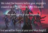 We ruled the heavens before your ancestors crawled up on their bellies from the ocean We were there at your beginning And we will be there at your end Mon Keigh!!