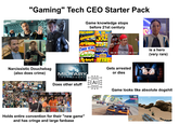 "Gaming" Tech CEO Starter Pack Game knowledge stops before 21st century ROGGER PAC Narcissistic Douchebag (also does crime) ASTEROIDS JOU DEFENDER PAC-M DONKEY KONGO Nintendo TRO Calagay ATARI Qbert TETAIS music BAND HOW DO YOU DO, FELLOW KIDS? is a hero (very rare) Gets arrested or dies MILITARY TECHNOLOGY ΑΓ Does other stuff Holds entire convention for their "new game" and has cringe and large fanbase Game looks like absolute dogshit 0 300 118 5.00 01:13:58