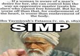 If a woman is aware of a man's desire for her, she can control him the way an oppressive master treats his slave who cannot free himself. But he is worse off than that, for enslavement of the heart, is worse than enslavement of the body. Ibn Taymiyyah's Fataawa (v. 10, p. 185) SIMP