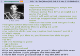 Anonymous 9 KB JPG 02/16/26(Mon)02:08:15 No.219281601 >be me >spaniard travelling to tokyo for business reasons >I have some free time at night so I go to the club >I hit it off with a hot Japanese guy, I end up suggesting him to come to mine >He comes over and we get frisky >we get naked and oral sex happens >he's hot and skilled, this is going so well >suggest he f---- me >he gets his d--- near my vagina, but doesn't put it in straight away >he says "If I put this in, you'll never be able to get married" >W--? >all the feeling is gone >I get dress >I kick him out >the night is ruined Why are japanese people so gross? I thought this was only an anime trope, people are like this irl? I never felt more grossed out in my life, like W--?