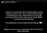 peter_claff 3 min ◆ Ver tradução Just to clarify, the thing Dex was referring to in the interview had nothing to do with Henry Cavill coming into the show or the GOT universe (I wish!) Complete misunderstanding Hope every one enjoys the Trial of the Seven