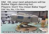 DM: OK, your next adventure will be Bubba Yaga's dancing hut.. Players: Don't You mean Baba Yaga? DM: No, No, I Do Not. CICC QUEUE BANJO MUSIC AND PUTS MINIATURE ON TABLE