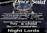 Emperor Once Said "I need someone strong enough to flay achild but gentle enough to flay a child, smart enough to flay a child and passionate enough to flay a child Someone with so much love they can flay a child SoEmperor created the... Night Lords