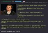 Anonymous (ID: Lvuvmf4p 11/21/24(Thu)03:45:24 No.489109549 16 KB JPG >4chan known as a right-wing Nazi haven >allows all types of opinions and rhetoric >X known as a right-wing Nazi haven >allows all types of opinions and rhetoric >reddit known as a left-wing haven >bans anyone posting anything even slightly right of center >bluesky quickly becoming known as a left-wing haven >bans anyone posting anything even slightly right of center Really makes you think.
