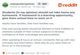 UNPOPULAR OPINION unpopularopinion + Join Posted by daniel_ay 19 days ago reddit Students (in my opinion) should not take home any homework. If homework is a learning opportunity, give them school time to work on it Adults have families, kids have families too. Kids and young adults should be allowed to have hobbies or interests outside of their school subjects to develop confidence in their knowledge and personalities. After spending 8 hours at school, constantly fed up with new concepts and information, what else do you want them to focus on in the evening? 6.2K upvotes Comment Copy link.