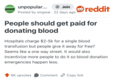 UNPOPULAR unpopular... OPINION + Join Posted by wogwai 22 days ago reddit People should get paid for donating blood Hospitals charge $2-5k for a single blood transfusion but people give it away for free? Seems like a one way street. It would also incentivize more people to do it so blood donation emergencies happen less. 6K upvotes Comment Copy link.