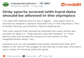 OPINION UNPOPULAR unpopularopinion + Join Posted by ljgill97 5 days ago . reddit Only sports scored with hard data should be allowed in the olympics I've said this before and I'll say it again - any sport that is scored by people's opinion shouldn't be in the Olympics. this includes diving, gymnastics, figure skating etc. The only sports that should be allowed are ones which are scored on data i.e. "that person was the fastest" or "that person got the projectile closest to the centre of the target/furthest away" etc. Humans are so corruptable and easily influenced that all it takes is for one of the judges to be having a bad day, and bam! your hopes of winning gold are gone 5.6K upvotes Comment Copy link.