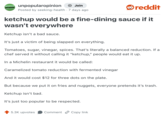 UNPOPULAR OPINION unpopularopinion + Join reddit Posted by seeking-health - 7 days ago ketchup would be a fine-dining sauce if it wasn't everywhere Ketchup isn't a bad sauce. It's just a victim of being slapped on everything. Tomatoes, sugar, vinegar, spices. That's literally a balanced reduction. If a chef served it without calling it "ketchup," people would eat it up. In a Michelin restaurant it would be called: Caramelized tomato reduction with fermented vinegar And it would cost $12 for three dots on the plate. But because we put it on fries and nuggets, everyone pretends it's trash. Ketchup isn't bad. It's just too popular to be respected. 5.3K upvotes Comment Copy link
