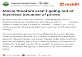 UNPOPULAR unpopularopinion OPINION + Join Posted by bulldogjwhit295 · 26 days ago • reddit Movie theaters aren't going out of business because of prices At least that isn't the only reason. They're going out of business because studios are coming out with c movies. Haven't been to see a movie in months. I used to go 3 or 4 times a month. There just aren't any movies I'm interested in seeing. It's only going to get worse once theaters are gone. People think streaming services are the way of the future but think about it. Streaming services aren't going to be able to afford the cost of making back the studios hundreds of millions of dollars for a single movie. Either quality is going to go way down, or release are going to become a far less common thing. 5.2K upvotes Comment Copy link