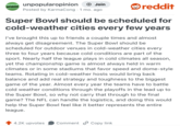 UNPOPULAR OPINION unpopularopinion + Join Posted by KarmaCong 1 mo. ago reddit Super Bowl should be scheduled for cold-weather cities every few years I've brought this up to friends a couple times and almost always get disagreement. The Super Bowl should be scheduled for outdoor venues in cold-weather cities every three to four years because cold conditions are part of the sport. Nearly half the league plays in cold climates all season, yet the championship game is almost always held in warm climates or in some stadiums that favor speed and dome-style teams. Rotating in cold-weather hosts would bring back balance and add real strategy and toughness to the biggest game of the year. Almost every year the teams have to battle cold weather conditions through the playoffs in the lead up to the Super Bowl, so why not carry that through to the final game? The NFL can handle the logistics, and doing this would help the Super Bowl feel like it better represents the entire league. 4.2K upvotes Comment Copy link