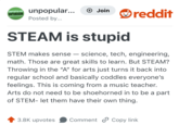 UNPOPULAR OPINION unpopular... Posted by... + Join reddit STEAM is stupid STEM makes sense - science, tech, engineering, math. Those are great skills to learn. But STEAM? Throwing in the "A" for arts just turns it back into regular school and basically coddles everyone's feelings. This is coming from a music teacher. Arts do not need to be shoehorned in to be a part of STEM- let them have their own thing. 3.8K upvotes Comment Copy link