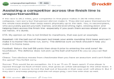 UNPOPULAR unpopularopinion + Join OPINION Posted by Legitmate Businesman 27 days ago reddit Assisting a competitor across the finish line is unsportsmanlike If the race is 26.2 miles, your competitor in first place makes it 26.18 miles then collapses, I am sorry but that person did not make it. They did not pace themselves for the whole race and/or their body wasnt physically up to the task. You, in second place, who accurately paced yourself, trained, and did everything right, slowing down and helping them across the finish line -especially if you push them across ahead of you- is not heroic. It's dumb. ETA: My opinion on this is not limited to marathons, that was just an example. Baseball: Hit the ball out of the park but break your ankle rounding third base and can't make it to home? No home run, sorry. The defense sure as heck shouldn't help you make it to home base. Football: Return the ball 99 yards then drop it prior to entering the end zone? No touchdown. The defense does not pick up the ball and hand it to you so you can feel good. Chess: Two obvious moves from checkmate then you have an aneurism and can't finish the game? You forfeit sorry. Soccer: This would be an exception. As it is an 11-on-11 team sport, if one player is injured through no fault of their own, that gives an unfair advantage to the other team. It is customary in soccer to kick the ball out of bounds in that case and I will allow it. But if they don't and keep playing until the ref stops play, I am fine with that as well. 3.5K upvotes Comment Copy link