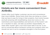 UNPOPULAR OPINION unpopularopinion + Join Posted by lovemomos23 · 4 days ago reddit Hotels are far more convenient than AirBnBs. Hotels offer much higher customer service and convenience than most AirBnBs. Some hosts think they are doing us a favor that we have to pay for living in their property. Sure some houses are built amazing with breathtaking views but come on, the restrictions and responsibilities and tantrums of the hosts? I am on a vacation to relax, not take up another responsibility. I'll clean after myself I get it, but most hosts take it too far. If you are so concerned about someone ruining your property then you should not rent it out to complete strangers in the first place. 2.3K upvotes Comment Copy link