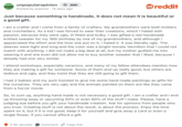 UNPOPULAR unpopularopinion + Join OPINION Posted by poponis 14 days ago reddit Just because something is handmade, it does not mean it is beautiful or a good gift. I am a crafter and I come from a family of crafters. My grandmothers were both knitters and crochetters. As a kid I was forced to wear their creations, which I hated with passion, because they were ugly, ill fitted and bulky. I was gifted a red handmade knitted sweater for my 16th birthday by one of my grandmothers, and although I appreciated the effort and the time she put on it, I hated it. It was literally ugly. The sleeves were tight and long and the color was a bright tomato Vermilion that I could not match with anything. I did not make a big deal at all, but my mother guilted me into wearing it and she even did not allow me to buy another sweater that I liked, because I already had one very similar. I attend workshops, especially ceramics, and many of my fellow attendees mention how they are making a gift for someone. Some of them end up really good, but others are tedious and ugly, and they insist that they are still going to gift them. I had 2 babies and my aunt insisted to give me some hand made paintings as gifts for the nurseries. They are very ugly and the animals painted on them are like they came from a horror movie. So, to sum up, anything hand made is not necessary a good gift. I am a crafter and I end up throwing away or upcycling 50% or even 60% of the stuff I make. Please, have a judging eye before you gift your handmade creation. Ask for opinions from people who you trust. Creating stuff is not about the result, is about the process. Enjoy the time spent on it, but if it is not good, keep it for yourself and give away a card or even a single flower, if you cannot afford a gift. 2.3K upvotes Comment Copy link