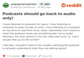 UNPOPULAR OPINION unpopularopinion + Join Posted by Theholynun 14 days ago • reddit Podcasts should go back to audio only! I have listened to podcasts for years, I love listening to podcasts to pass my day at work, I love listening to a podcast on my drive to and from work, what I absolutely can't stand is when the podcast hosts say something like "sorry audio listeners, the next section is for the video part only" or "can't we get that up on the screen" I feel like I shouldn't have to be visually watching the podcast to actually understand what they are talking about! 2.1K upvotes Comment Copy link