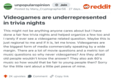 UNPOPULAR unpopularopinion OPINION + Join Posted by Many_Cryptographer56 · 27 days... reddit Videogames are underrepresented in trivia nights This might not be anything anyone cares about but I have done a fair few trivia nights and helped organize a few too and I rarely if ever see a videogame related question. Maybe this is just regional to me and if it is, let me know. Videogames are the biggest form of media commercially speaking by a wide margin. There are a lot of movie questions and a metric ton of music questions so why never videogames? Are they afraid old people wouldn't know the answer? They also ask 60's music so how would that be fair to young people then? Sorry for the little rant about a little pet peeve of mine. 2K upvotes Comment Copy link