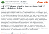 UNPOPULAR unpopularopinion OPINION Join Posted by Still Running99 20 days ago reddit -2°F With no wind is better than 102°F with high humidity With all this crazy cold weather right now in parts of the US, I think -2 degrees with no wind is way more manageable than 102 degrees with humidity because the body can actually adapt to cold. I feel like when it is cold, you have options. You can layer up, stay dry, move around, and create your own warmth. In extreme heat with humidity, those options disappear. I think the biggest issue is that humidity makes sweating useless, which is the body's main way to cool itself down. When sweat cannot evaporate, your body just keeps heating up, and that is when people start feeling sick fast. I also feel like heat with humidity is mentally exhausting in a way cold is not, because there is no real escape from it. Cold without wind might be uncomfortable, but it is predictable and controllable. Heat with humidity just feels relentless and overwhelming. ...Let's also not forget having to take like 3 showers a day if you're an active person because of the humidity. 1.4K upvotes Comment Copy link