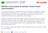 UNPOPULAR OPINION unpopularopinion + Join Posted by Code-201 · 21 days ago reddit White chocolate is better than most chocolates. I'm not really going to argue why white chocolate is actually a type of chocolate, but the taste of it is just good. I like the vanilla flavor and slightly buttery texture, along with the cocoa butter in it, too. It's especially perfect as an ingredient and topping Overall, I'd prefer white chocolate if I get the chance too, and I easily prefer it more than dark chocolate. Milk chocolate is a close second, and I don't like it as much as white chocolate primarily because it's everywhere as the default option from chocolate bars to baking, so I kind of got bored of it. So, as stated, white chocolate is the supreme choice for a treat as well as an ingredient. 1.3K upvotes Comment Copy link