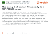UNPOPULAR unpopularopinion + Join OPINION Posted by DnD_mark_079 1 yr. ago. reddit The song Bohemian Rhapsody is a TERRIBLE Song It just swicthes tempo all the time. The theme is weird. Sometimes its just a dude citing some words into a microphone. The music (when its even there) is just weird. The lyrics are okay-ish (it feels very musical like). I listen to heavy metal and are used to long songs, but this song just goes on for far too long. There's random people shouting idiotic stuff like: galileo. Random theme changes for no reason whatsoever. Its just overal and i hate it, but everyone keeps hyping it like its S supposed to be some piece of art. 15K upvotes Comment Copy link