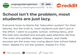 UNPOPULAR unpopularopinion OPINION + Join Posted by Meeting North2345 6 mo..... • reddit School isn't the problem, most students are just lazy. Everyone loves to blame the "education system" for their failures, but the truth is, most students just don't put in the effort. I went to a public school, nothing fancy, and the kids who studied and actually paid attention did fine. The ones who partied, skipped classes, and made excuses are the ones now crying about how school failed them. Maybe it's not the system, maybe it's YOU. 14K upvotes Comment Copy link