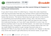 UNPOPULAR OPINION unpopularopinion + Join Posted by Nindroid 2012 · 6 mo. ago • reddit Coke Freestyle Machines are the worst thing to happen to fast food restaurants If you don't know what I'm referring to, I mean the coke machines with the touchscreen that lets you choose which soda and flavoring you'd like. First of all, everything that comes out of these machines tastes like lemons. The lemon flavoring must get stuck to the nozzle or something and everything tastes wrong. Also, the fact that it requires you to touch a screen to get soda (ew germs) also makes the soda pouring lag, so if you don't pay attention to your cup, it's gonna overflow even if you let off the button. I've seen tons of people cheering for this "innovation" online but it hardly seems like one. Do we really NEED the ability to get mango flavored coke at a Wendy's??? Btw if you have to use this machine, Dr. Pepper is like the only drink that doesn't get affected by the lemon taste, so get that. 9.1K upvotes Comment Copy link