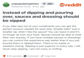 UNPOPULAR OPINION unpopularopinion Posted by cxrlxs · 8 mo. ago • + Join reddit Instead of dipping and pouring over, sauces and dressing should be sipped If you take sips out of your condiments you can get the perfect amount needed for each bite. Smaller bite? Just a smaller sip. Didn't like the sauce? You can leave it and it's no longer all over your food. Sauces should be able to hold their own anyway. If you have multiple sauces or dressings you can control the experience way better than if you just poured them or dipped them. There is no waste or wasteful mixing. Sipping is just superior in every way. I will never stop sipping. I am not crazy or trolling 8.1K upvotes Comment Copy link.