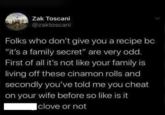 Zak Toscani @zaktoscani Folks who don't give you a recipe bc "it's a family secret" are very odd. First of all it's not like your family is living off these cinamon rolls and secondly you've told me you cheat on your wife before so like is it clove or not